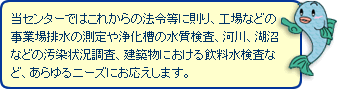 当センターではこれからの法令等に則り、工場などの事業場排水の測定や浄化槽の水質検査、河川、湖沼などの汚染状況調査、建築物における飲料水検査など、あらゆるニーズにお応えします。